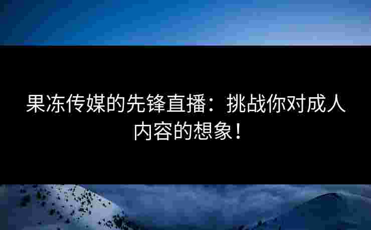 果冻传媒的先锋直播：挑战你对成人内容的想象！