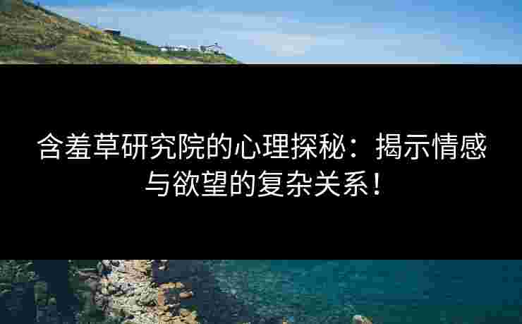 含羞草研究院的心理探秘：揭示情感与欲望的复杂关系！