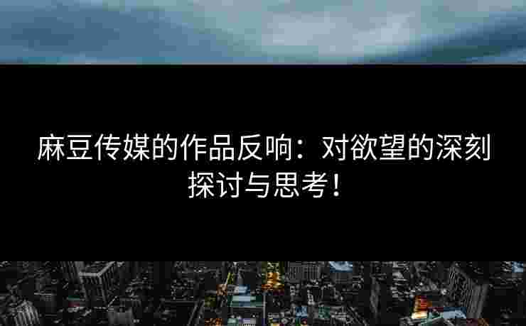 麻豆传媒的作品反响：对欲望的深刻探讨与思考！