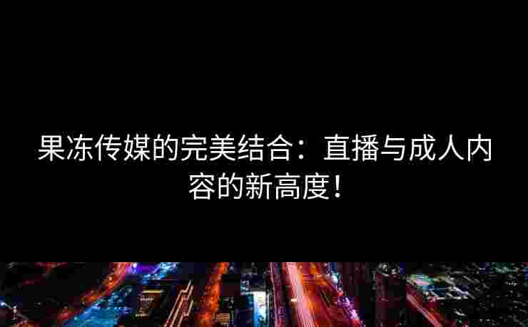 果冻传媒的完美结合：直播与成人内容的新高度！