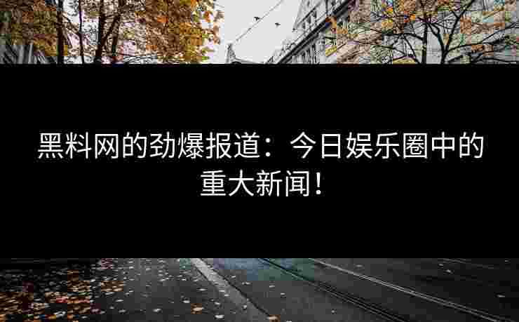 黑料网的劲爆报道：今日娱乐圈中的重大新闻！