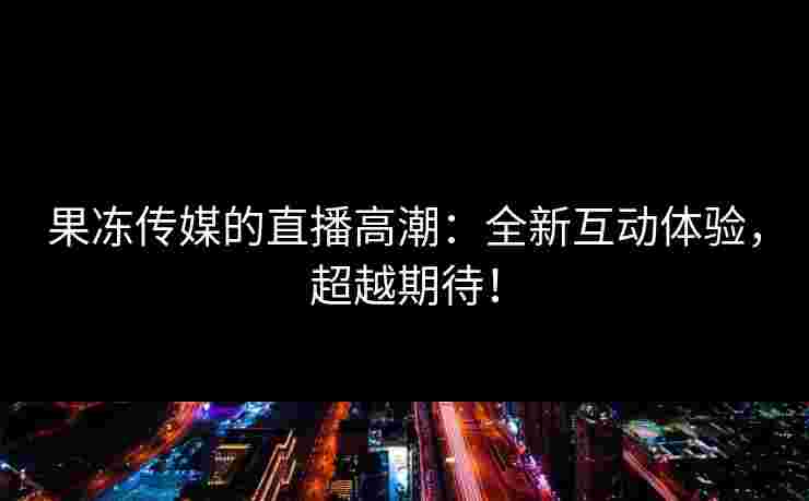 果冻传媒的直播高潮：全新互动体验，超越期待！