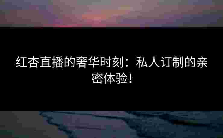 红杏直播的奢华时刻:私人订制的亲密体验! 红杏直播的奢华时刻:私人订制的亲密体验!