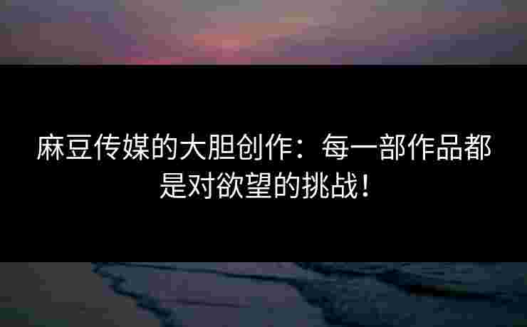 麻豆传媒的大胆创作：每一部作品都是对欲望的挑战！