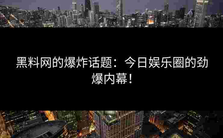 黑料网的爆炸话题：今日娱乐圈的劲爆内幕！