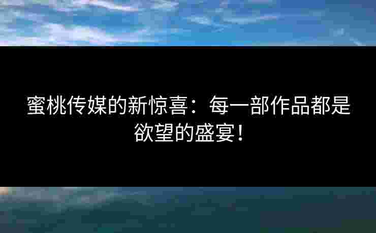 蜜桃传媒的新惊喜：每一部作品都是欲望的盛宴！