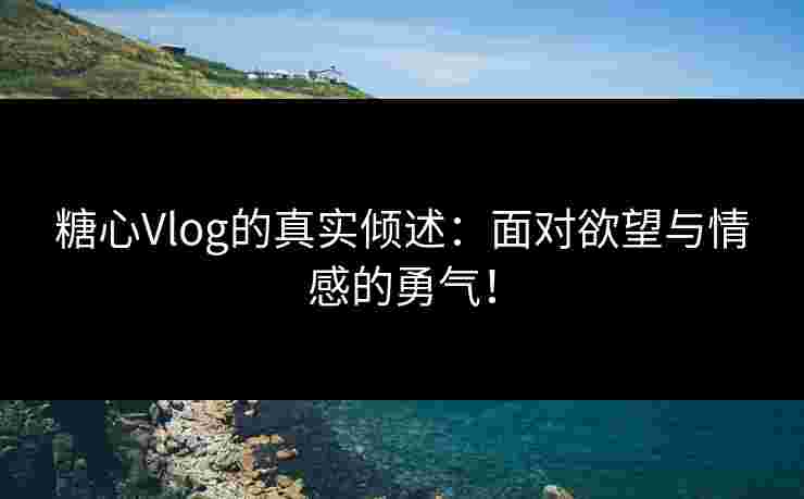 糖心Vlog的真实倾述：面对欲望与情感的勇气！