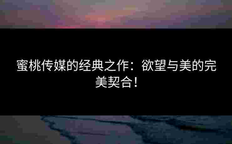 蜜桃传媒的经典之作：欲望与美的完美契合！