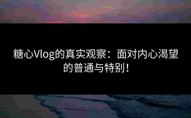 糖心Vlog的真实观察：面对内心渴望的普通与特别！