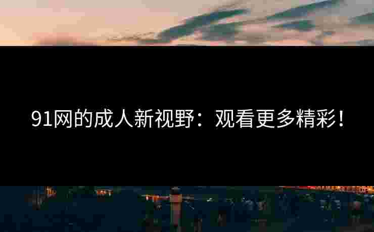 91网的成人新视野：观看更多精彩！