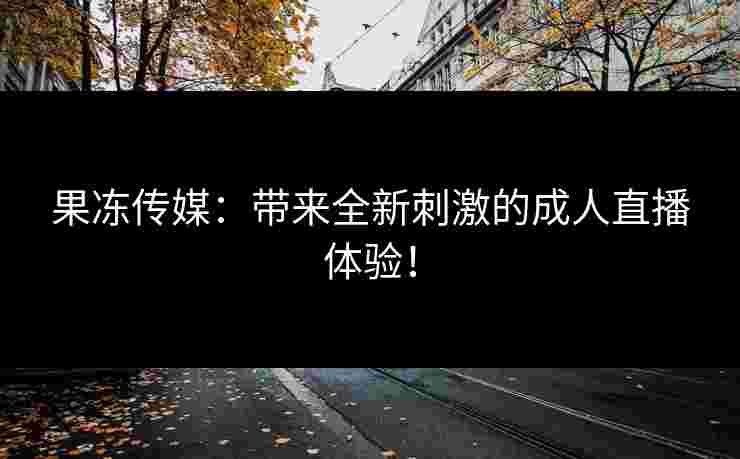 果冻传媒：带来全新刺激的成人直播体验！