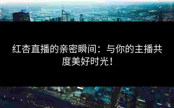 红杏直播的亲密瞬间：与你的主播共度美好时光！