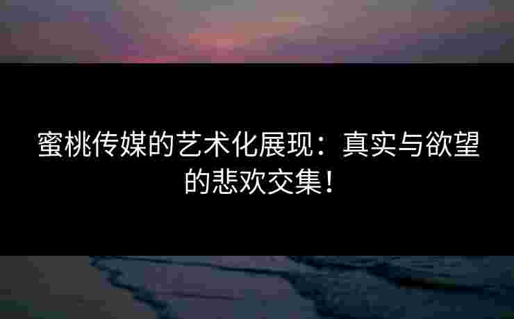 蜜桃传媒的艺术化展现：真实与欲望的悲欢交集！
