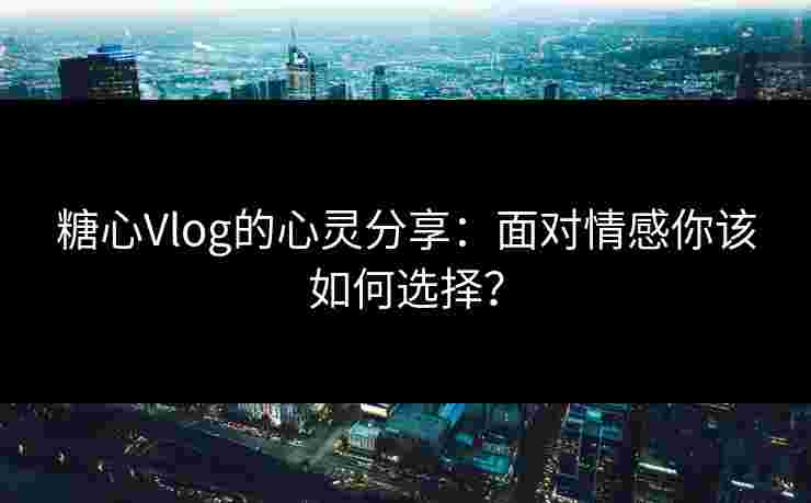 糖心Vlog的心灵分享：面对情感你该如何选择？