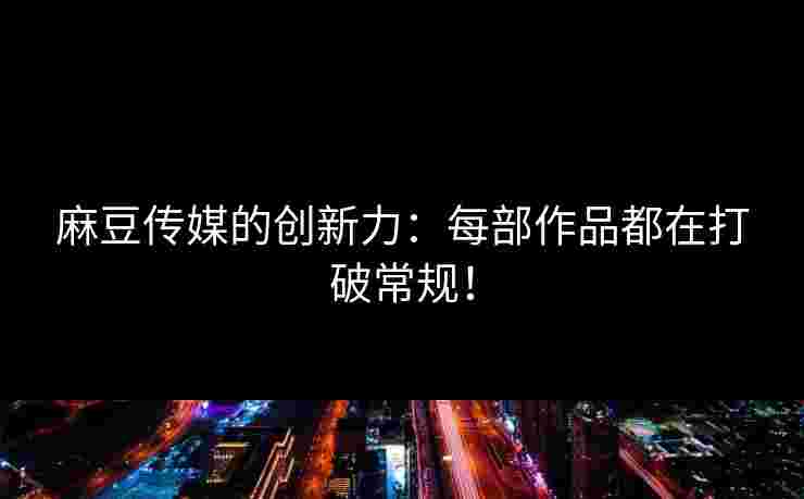 麻豆传媒的创新力：每部作品都在打破常规！