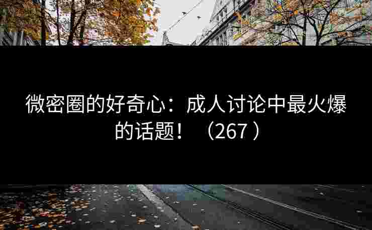 微密圈的好奇心：成人讨论中最火爆的话题！（267 ）