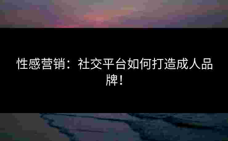 性感营销：社交平台如何打造成人品牌！