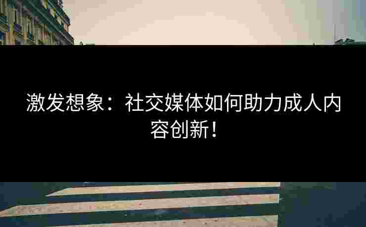 激发想象：社交媒体如何助力成人内容创新！