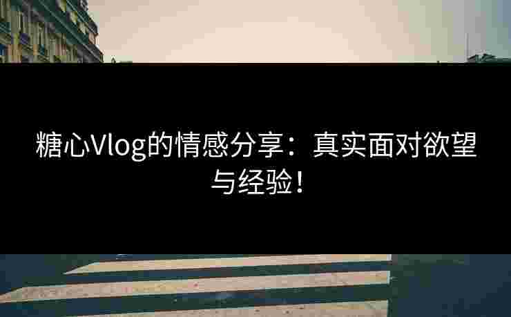 糖心Vlog的情感分享：真实面对欲望与经验！