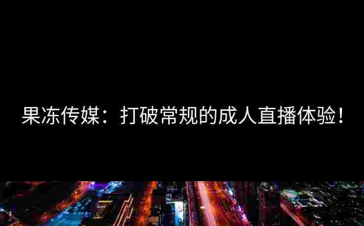 果冻传媒:打破常规的成人直播体验! 果冻传媒:打破常规的成人直播体验!