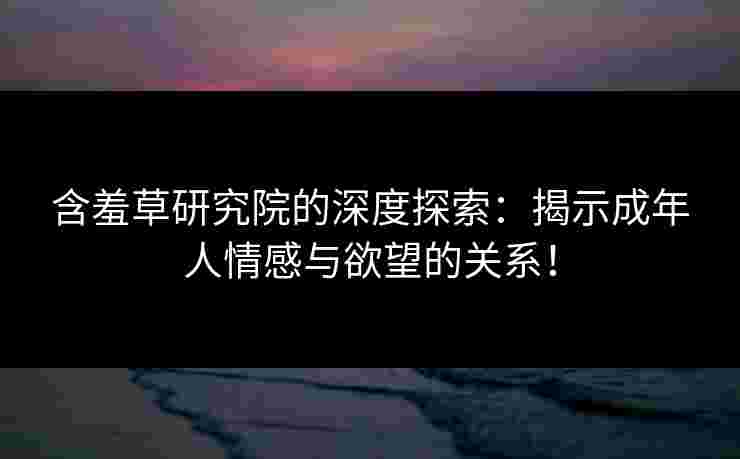 含羞草研究院的深度探索：揭示成年人情感与欲望的关系！