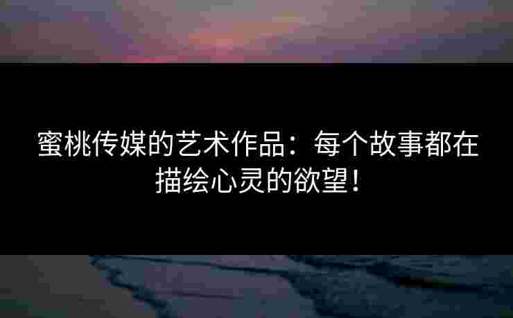 蜜桃传媒的艺术作品:每个故事都在描绘心灵的欲望! 蜜桃传媒的艺术作品:每个故事都在描绘心灵的欲望!