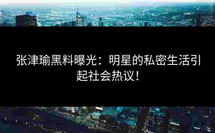 张津瑜黑料曝光：明星的私密生活引起社会热议！