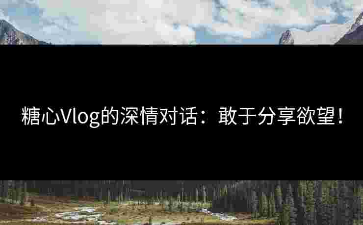 糖心Vlog的深情对话：敢于分享欲望！