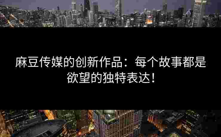 麻豆传媒的创新作品：每个故事都是欲望的独特表达！
