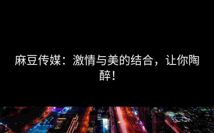 麻豆传媒：激情与美的结合，让你陶醉！