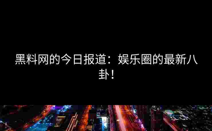 黑料网的今日报道：娱乐圈的最新八卦！