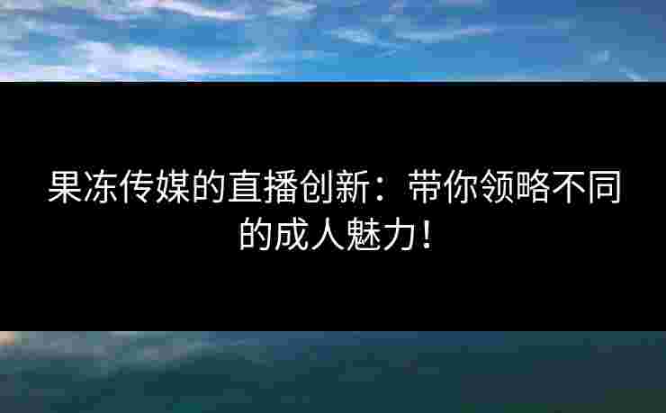 果冻传媒的直播创新：带你领略不同的成人魅力！