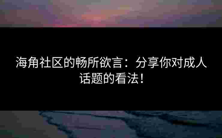 海角社区的畅所欲言：分享你对成人话题的看法！