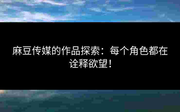 麻豆传媒的作品探索：每个角色都在诠释欲望！