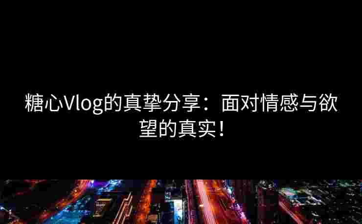 糖心Vlog的真挚分享：面对情感与欲望的真实！