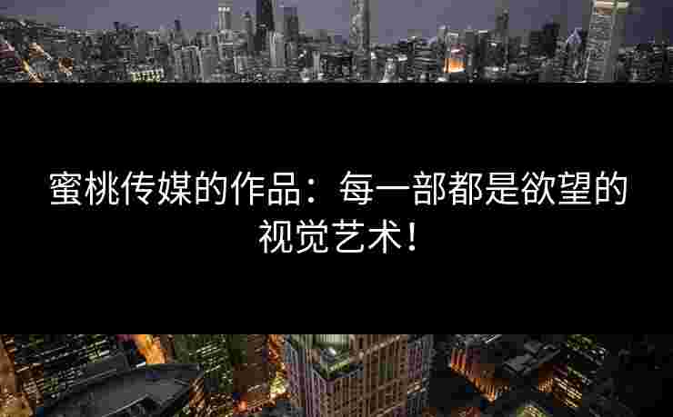 蜜桃传媒的作品：每一部都是欲望的视觉艺术！