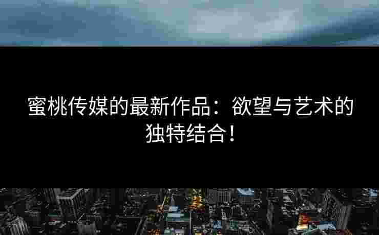 蜜桃传媒的最新作品：欲望与艺术的独特结合！