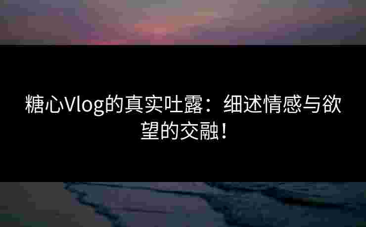 糖心Vlog的真实吐露：细述情感与欲望的交融！