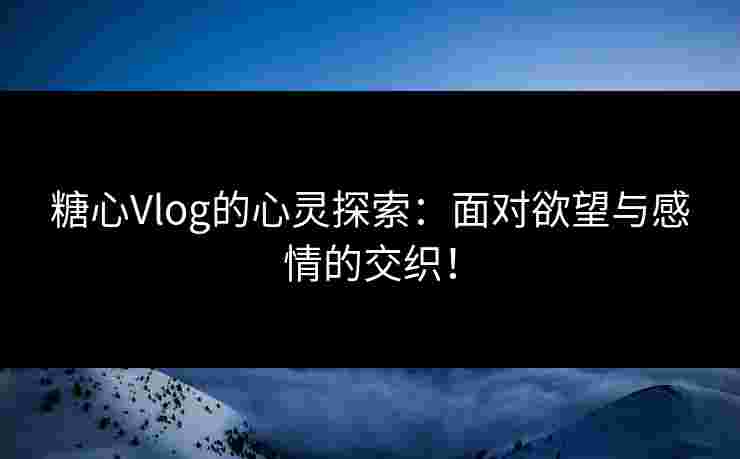 糖心Vlog的心灵探索：面对欲望与感情的交织！