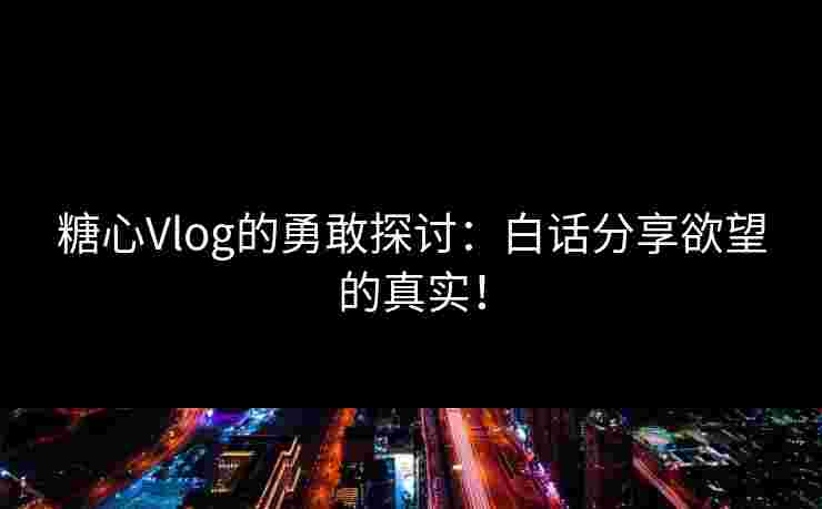 糖心Vlog的勇敢探讨：白话分享欲望的真实！