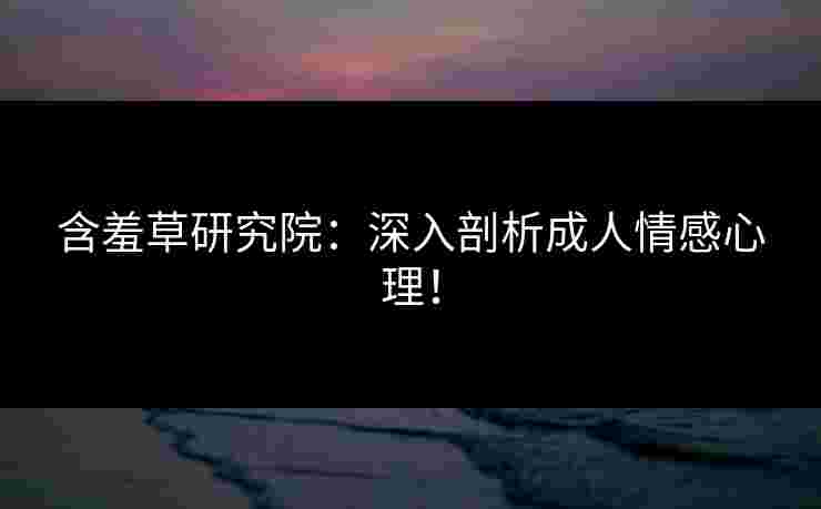 含羞草研究院：深入剖析成人情感心理！