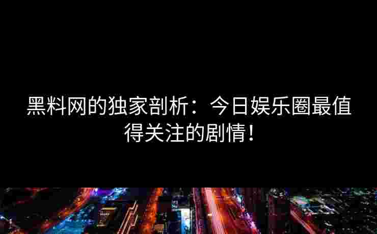 黑料网的独家剖析:今日娱乐圈最值得关注的剧情! 黑料网的独家剖析:今日娱乐圈最值得关注的剧情!
