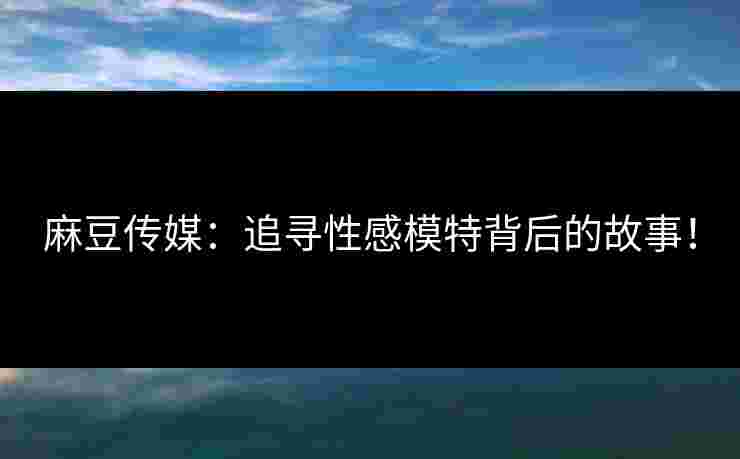麻豆传媒:追寻性感模特背后的故事! 麻豆传媒:追寻性感模特背后的故事!