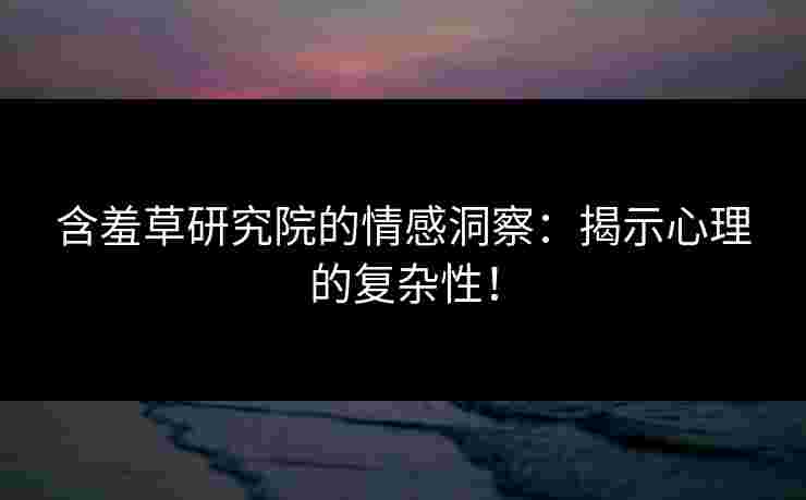 含羞草研究院的情感洞察：揭示心理的复杂性！