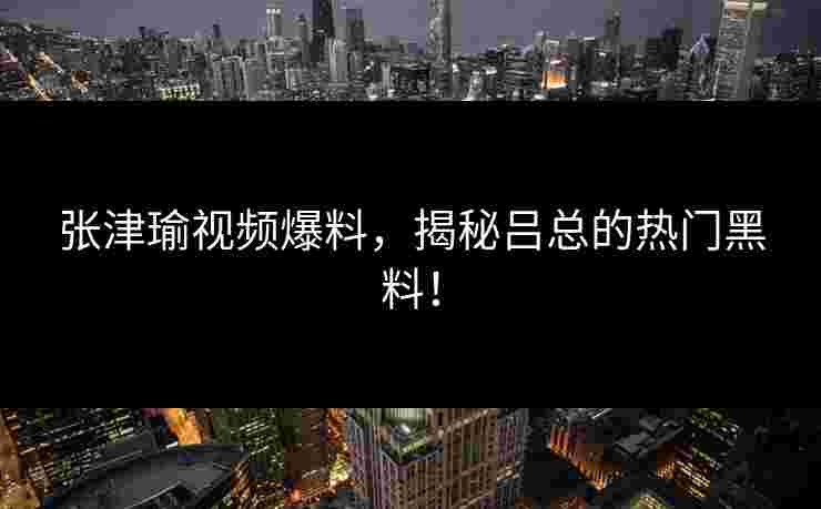 张津瑜视频爆料,揭秘吕总的热门黑料! 张津瑜视频爆料,揭秘吕总的热门黑料!
