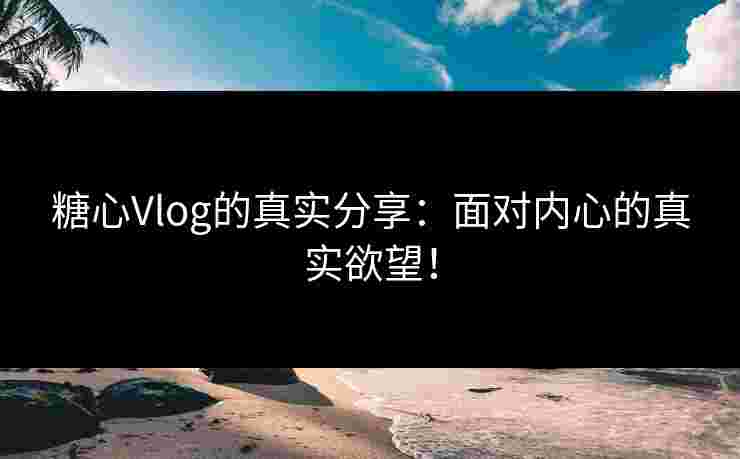 糖心Vlog的真实分享：面对内心的真实欲望！