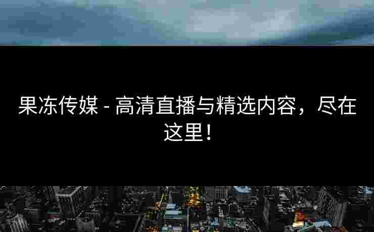 果冻传媒 - 高清直播与精选内容，尽在这里！