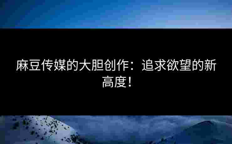 麻豆传媒的大胆创作：追求欲望的新高度！