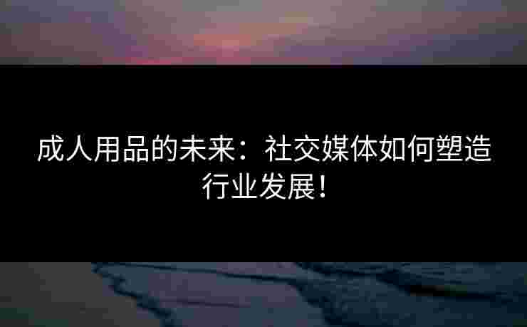 成人用品的未来：社交媒体如何塑造行业发展！