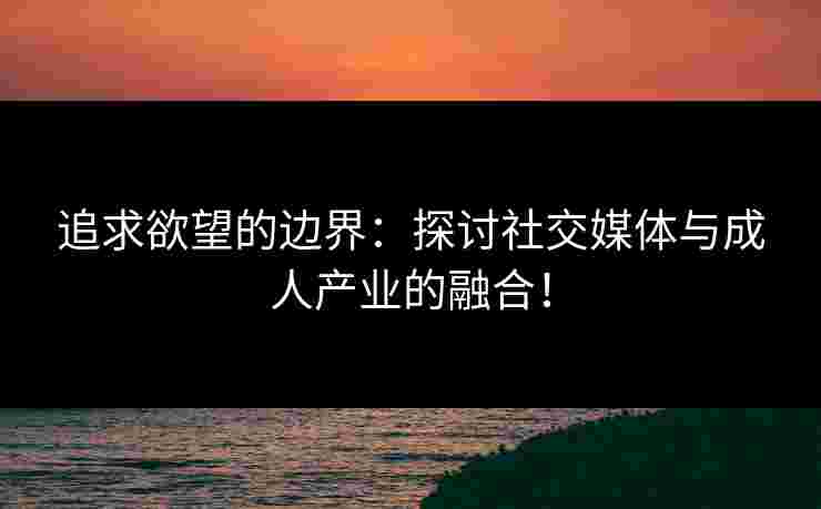 追求欲望的边界：探讨社交媒体与成人产业的融合！